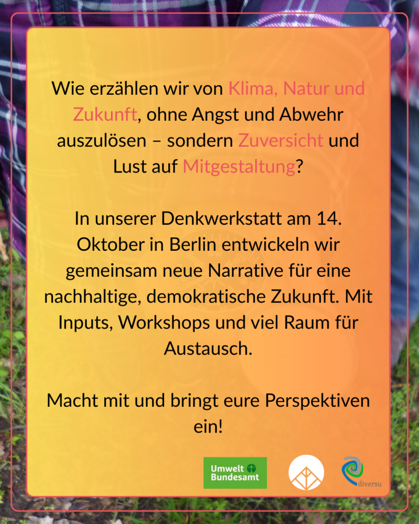 Wir erzählen von Klima, Natur und Zukunft ohne Angst und Abwehr auszulösen – sondern Zuversicht und Lust auf Mitgestaltung? In unserer Denkwerkstatt am 14. Oktober in Berlin entwickeln wir gemeinsam neue narrative für eine nachhaltige demokratische Zukunft. Mit Inputs, Workshops und viel Raum für Austausch. macht mit und bringt eure Perspektven ein!