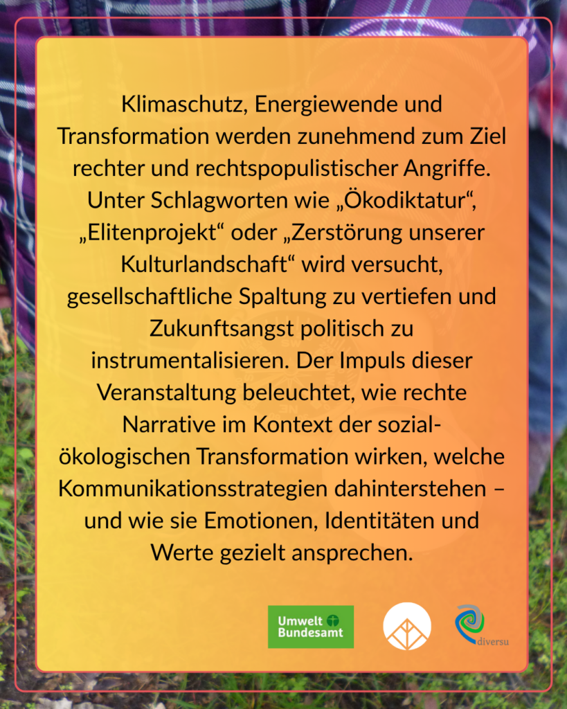 Klimaschutz, Energiewende und Transformation werden zunehmend zum Ziel rechter und rechtspopulistischer Angriffe. Unter Schlagworten wie "Ökodiktatur", "Elitenprojekt" oder "Zerstörung unserer Kulturlandschaft" wird versucht, gesellschaftliche Spaltung zu vertiefen und Zukunftsangst politisch zu instrumentalisieren. Der Impuls dieser Veranstaltung beleuchtet, wie rechte narrative im Kontext der sozial-ökologischen Transformation wirken, welche Kommunikationsstrategien dahinterstehen – und wie sie Emotionen, Identitäten und Werte gezielt ansprechen